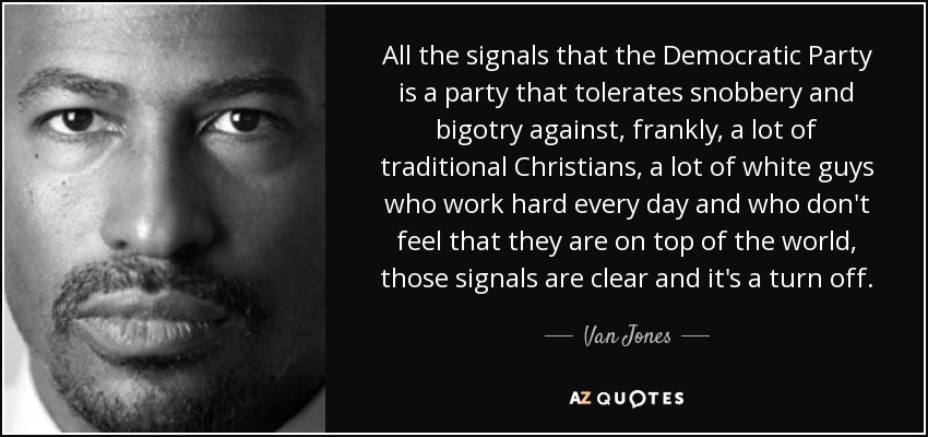All the signals that the Democratic Party is a party that tolerates snobbery and bigotry against, frankly, a lot of traditional Christians, a lot of white guys who work hard every day and who don't feel that they are on top of the world, those signals are clear and it's a turn off. - Van Jones