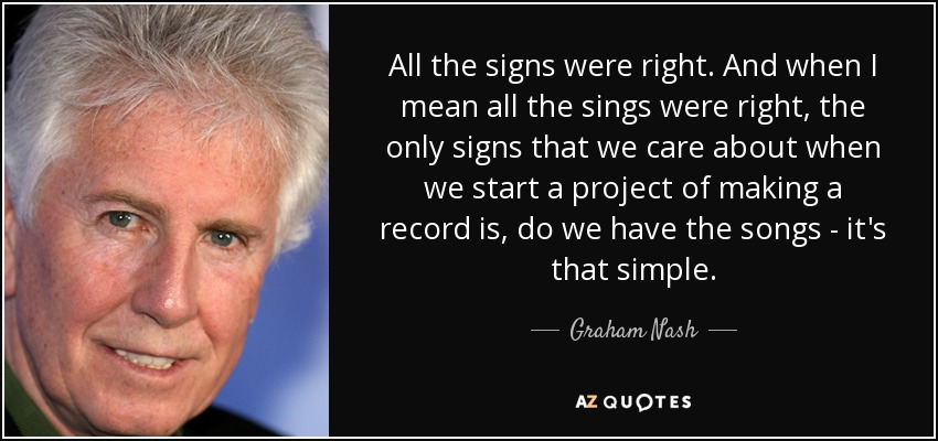 All the signs were right. And when I mean all the sings were right, the only signs that we care about when we start a project of making a record is, do we have the songs - it's that simple. - Graham Nash