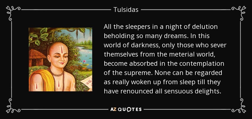 All the sleepers in a night of delution beholding so many dreams. In this world of darkness, only those who sever themselves from the meterial world, become absorbed in the contemplation of the supreme. None can be regarded as really woken up from sleep till they have renounced all sensuous delights. - Tulsidas