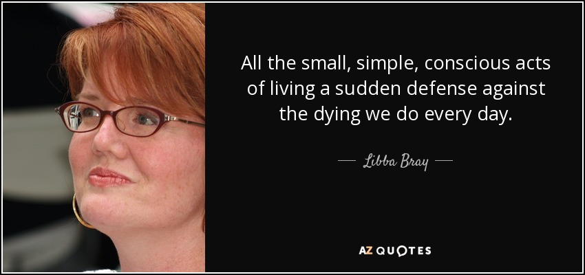 All the small, simple, conscious acts of living a sudden defense against the dying we do every day. - Libba Bray