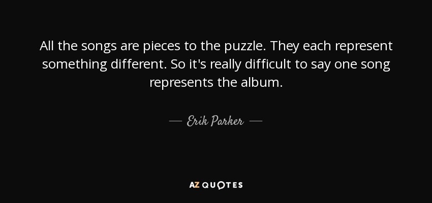 All the songs are pieces to the puzzle. They each represent something different. So it's really difficult to say one song represents the album. - Erik Parker