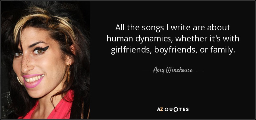 All the songs I write are about human dynamics, whether it's with girlfriends, boyfriends, or family. - Amy Winehouse