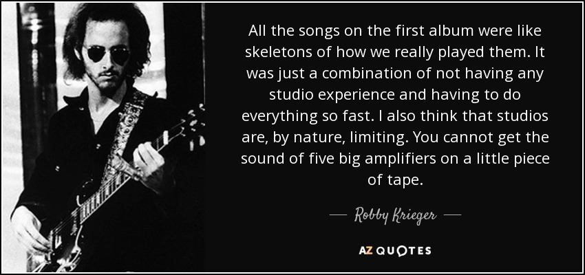 All the songs on the first album were like skeletons of how we really played them. It was just a combination of not having any studio experience and having to do everything so fast. I also think that studios are, by nature, limiting. You cannot get the sound of five big amplifiers on a little piece of tape. - Robby Krieger