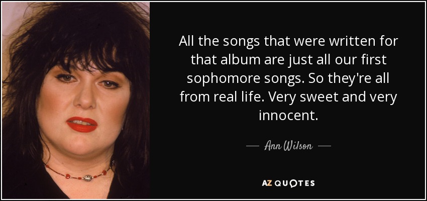 All the songs that were written for that album are just all our first sophomore songs. So they're all from real life. Very sweet and very innocent. - Ann Wilson