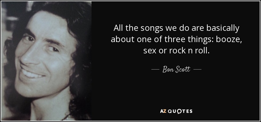 All the songs we do are basically about one of three things: booze, sex or rock n roll. - Bon Scott