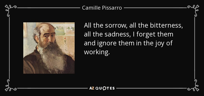 All the sorrow, all the bitterness, all the sadness, I forget them and ignore them in the joy of working. - Camille Pissarro