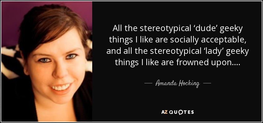 All the stereotypical ‘dude’ geeky things I like are socially acceptable, and all the stereotypical ‘lady’ geeky things I like are frowned upon…. - Amanda Hocking