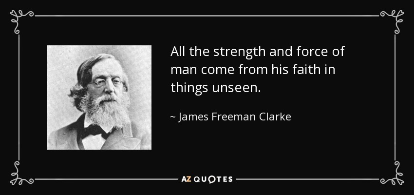 All the strength and force of man come from his faith in things unseen. - James Freeman Clarke