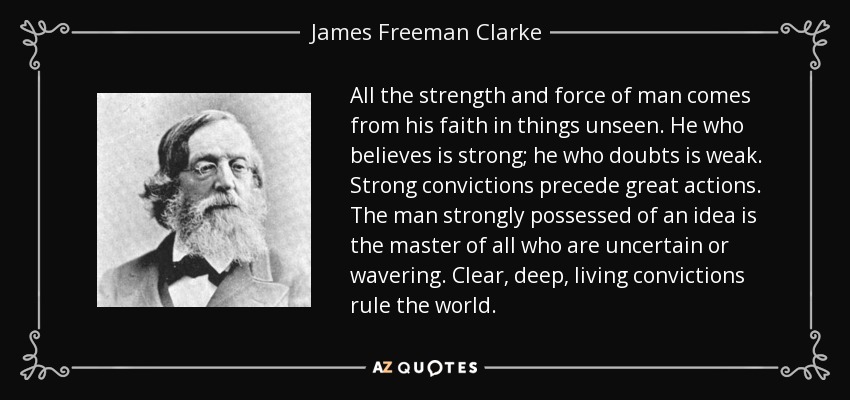 All the strength and force of man comes from his faith in things unseen. He who believes is strong; he who doubts is weak. Strong convictions precede great actions. The man strongly possessed of an idea is the master of all who are uncertain or wavering. Clear, deep, living convictions rule the world. - James Freeman Clarke