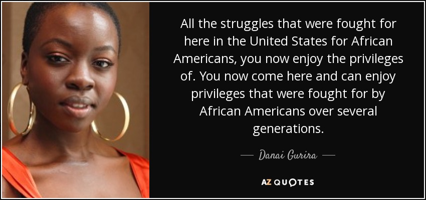 All the struggles that were fought for here in the United States for African Americans, you now enjoy the privileges of. You now come here and can enjoy privileges that were fought for by African Americans over several generations. - Danai Gurira