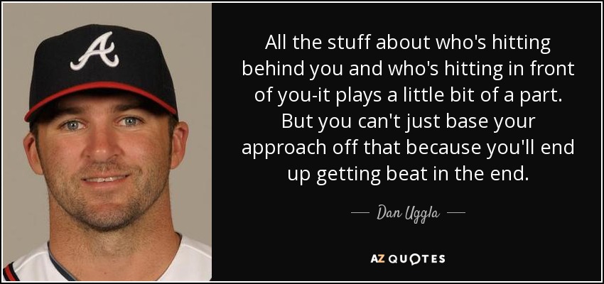 All the stuff about who's hitting behind you and who's hitting in front of you-it plays a little bit of a part. But you can't just base your approach off that because you'll end up getting beat in the end. - Dan Uggla