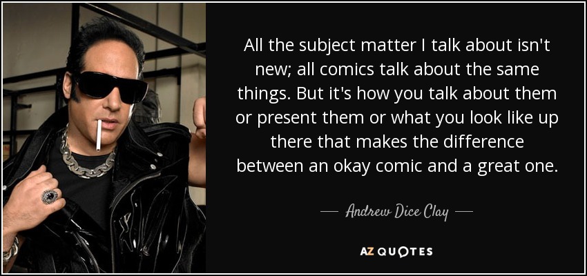 All the subject matter I talk about isn't new; all comics talk about the same things. But it's how you talk about them or present them or what you look like up there that makes the difference between an okay comic and a great one. - Andrew Dice Clay