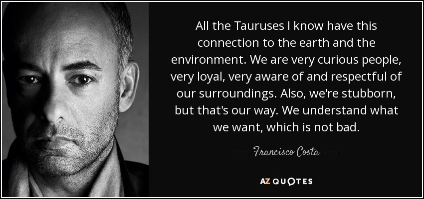 All the Tauruses I know have this connection to the earth and the environment. We are very curious people, very loyal, very aware of and respectful of our surroundings. Also, we're stubborn, but that's our way. We understand what we want, which is not bad. - Francisco Costa