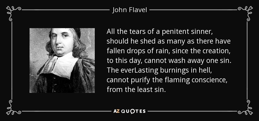 All the tears of a penitent sinner, should he shed as many as there have fallen drops of rain, since the creation, to this day, cannot wash away one sin. The everLasting burnings in hell, cannot purify the flaming conscience, from the least sin. - John Flavel