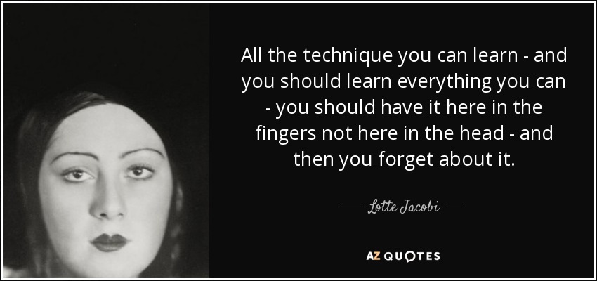 All the technique you can learn - and you should learn everything you can - you should have it here in the fingers not here in the head - and then you forget about it. - Lotte Jacobi
