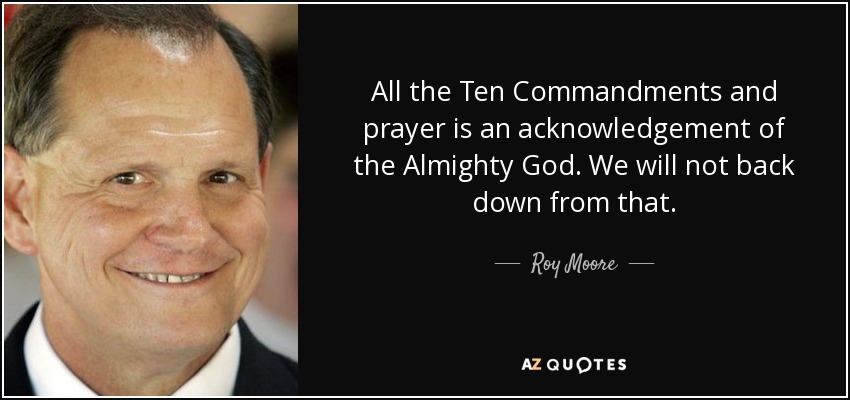All the Ten Commandments and prayer is an acknowledgement of the Almighty God. We will not back down from that. - Roy Moore