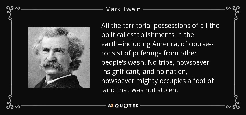 All the territorial possessions of all the political establishments in the earth--including America, of course-- consist of pilferings from other people's wash. No tribe, howsoever insignificant, and no nation, howsoever mighty occupies a foot of land that was not stolen. - Mark Twain