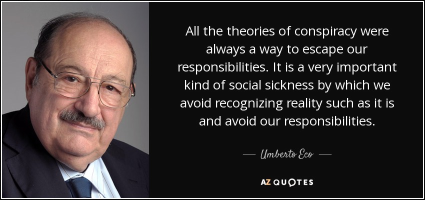 All the theories of conspiracy were always a way to escape our responsibilities. It is a very important kind of social sickness by which we avoid recognizing reality such as it is and avoid our responsibilities. - Umberto Eco