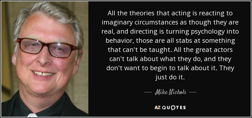 All the theories that acting is reacting to imaginary circumstances as though they are real, and directing is turning psychology into behavior, those are all stabs at something that can't be taught. All the great actors can't talk about what they do, and they don't want to begin to talk about it. They just do it. - Mike Nichols