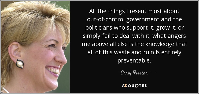 All the things I resent most about out-of-control government and the politicians who support it, grow it, or simply fail to deal with it, what angers me above all else is the knowledge that all of this waste and ruin is entirely preventable. - Carly Fiorina