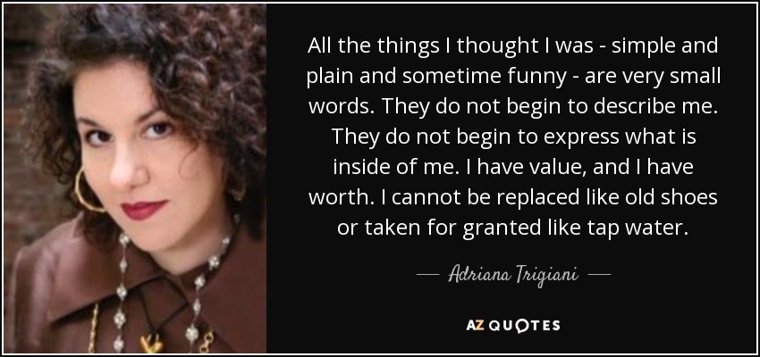 All the things I thought I was - simple and plain and sometime funny - are very small words. They do not begin to describe me. They do not begin to express what is inside of me. I have value, and I have worth. I cannot be replaced like old shoes or taken for granted like tap water. - Adriana Trigiani