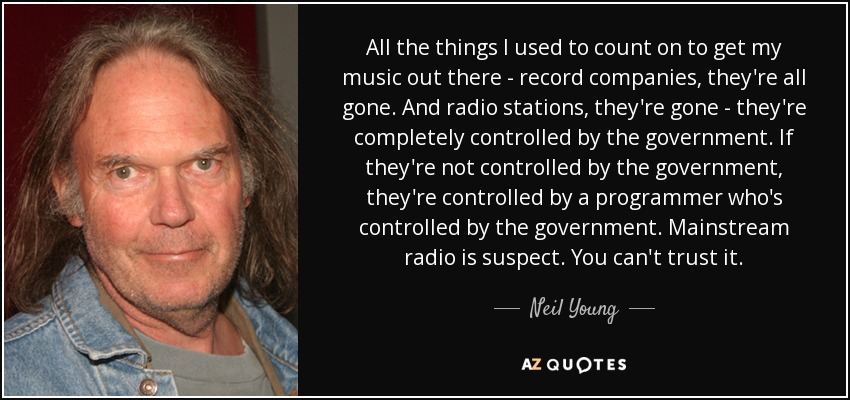 All the things I used to count on to get my music out there - record companies, they're all gone. And radio stations, they're gone - they're completely controlled by the government. If they're not controlled by the government, they're controlled by a programmer who's controlled by the government. Mainstream radio is suspect. You can't trust it. - Neil Young