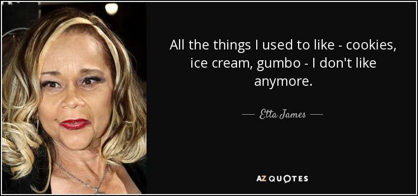 All the things I used to like - cookies, ice cream, gumbo - I don't like anymore. - Etta James