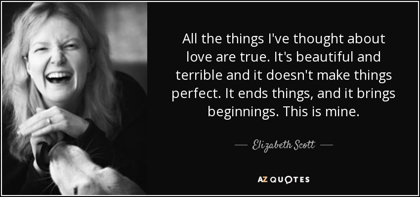 All the things I've thought about love are true. It's beautiful and terrible and it doesn't make things perfect. It ends things, and it brings beginnings. This is mine. - Elizabeth Scott