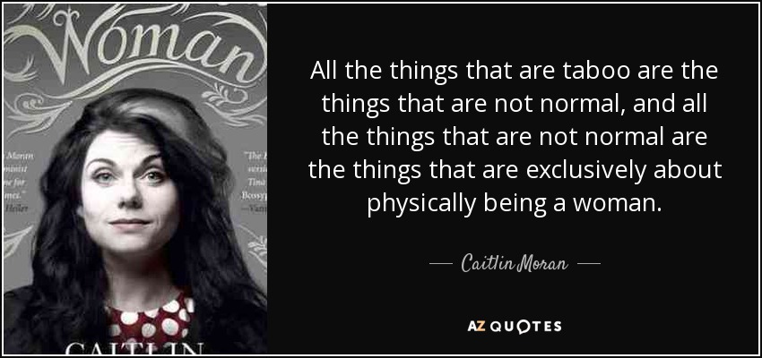 All the things that are taboo are the things that are not normal, and all the things that are not normal are the things that are exclusively about physically being a woman. - Caitlin Moran