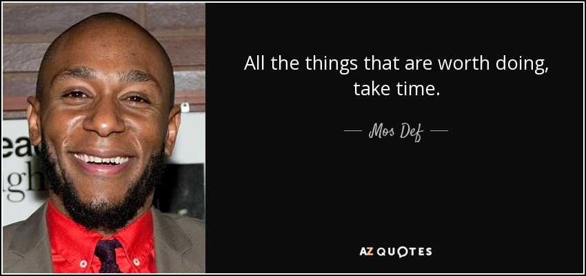 All the things that are worth doing, take time. - Mos Def