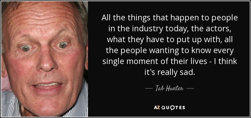 All the things that happen to people in the industry today, the actors, what they have to put up with, all the people wanting to know every single moment of their lives - I think it's really sad. - Tab Hunter