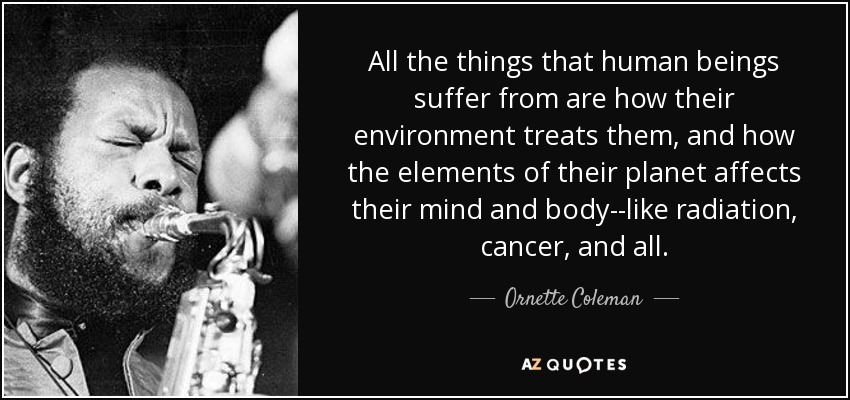 All the things that human beings suffer from are how their environment treats them, and how the elements of their planet affects their mind and body--like radiation, cancer, and all. - Ornette Coleman