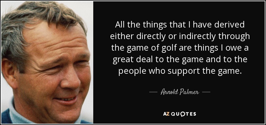 All the things that I have derived either directly or indirectly through the game of golf are things I owe a great deal to the game and to the people who support the game. - Arnold Palmer