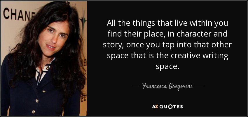 All the things that live within you find their place, in character and story, once you tap into that other space that is the creative writing space. - Francesca Gregorini