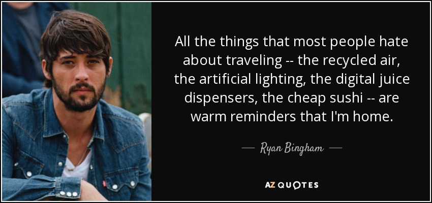 All the things that most people hate about traveling -- the recycled air, the artificial lighting, the digital juice dispensers, the cheap sushi -- are warm reminders that I'm home. - Ryan Bingham