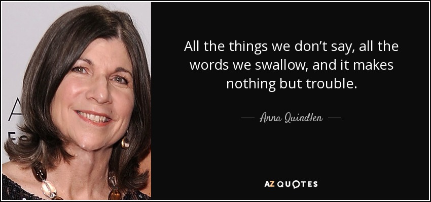 All the things we don’t say, all the words we swallow, and it makes nothing but trouble. - Anna Quindlen