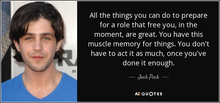 All the things you can do to prepare for a role that free you, in the moment, are great. You have this muscle memory for things. You don't have to act it as much, once you've done it enough. - Josh Peck