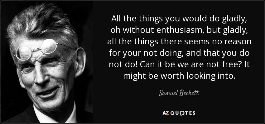 All the things you would do gladly, oh without enthusiasm, but gladly, all the things there seems no reason for your not doing, and that you do not do! Can it be we are not free? It might be worth looking into. - Samuel Beckett