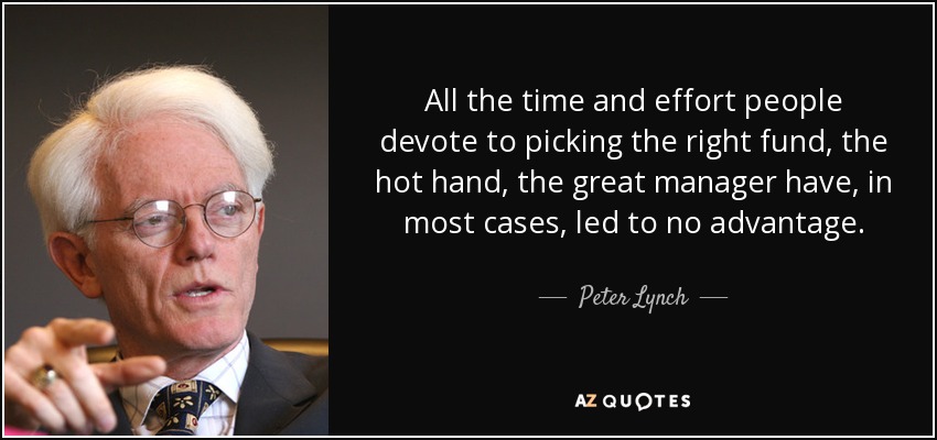 All the time and effort people devote to picking the right fund, the hot hand, the great manager have, in most cases, led to no advantage. - Peter Lynch