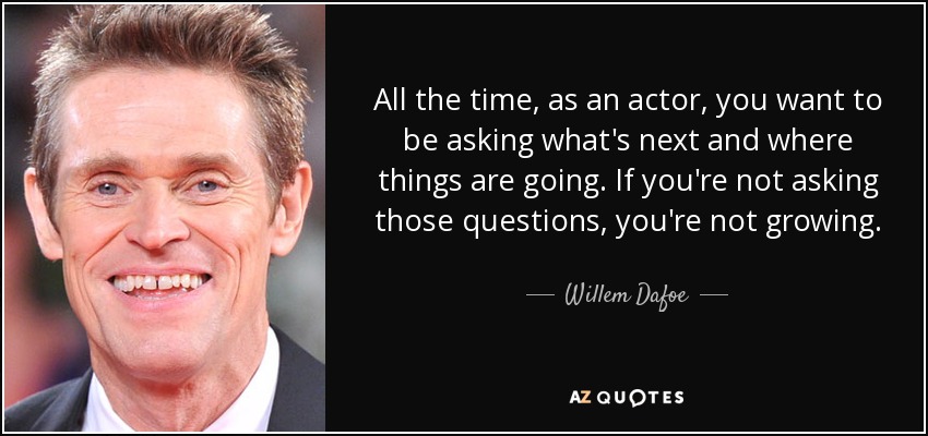 All the time, as an actor, you want to be asking what's next and where things are going. If you're not asking those questions, you're not growing. - Willem Dafoe