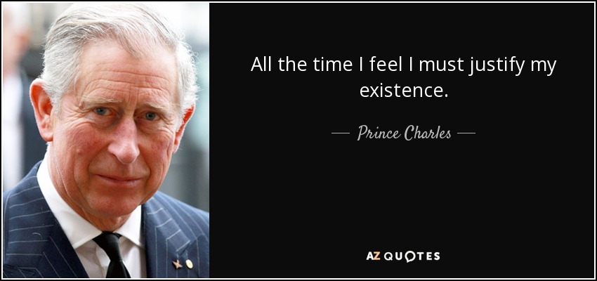 All the time I feel I must justify my existence. - Prince Charles