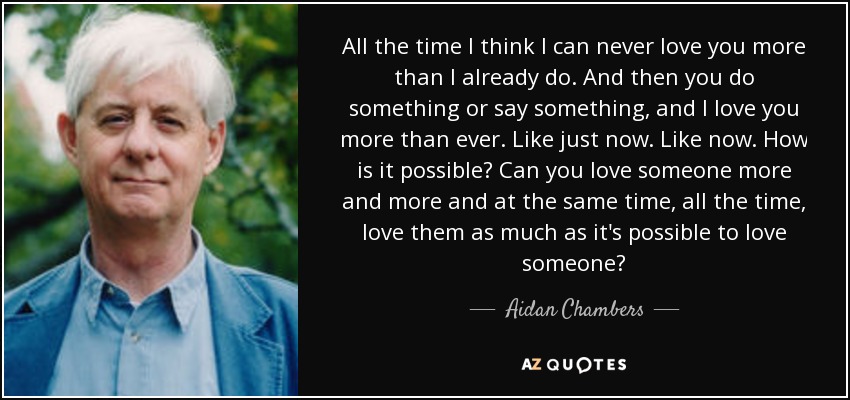 All the time I think I can never love you more than I already do. And then you do something or say something, and I love you more than ever. Like just now. Like now. How is it possible? Can you love someone more and more and at the same time, all the time, love them as much as it's possible to love someone? - Aidan Chambers