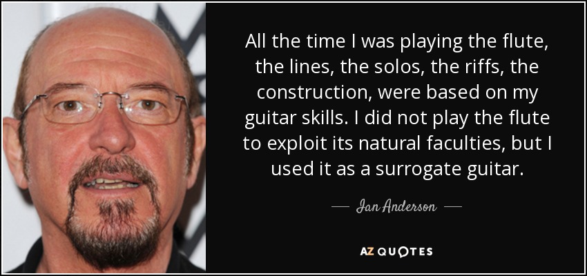 All the time I was playing the flute, the lines, the solos, the riffs, the construction, were based on my guitar skills. I did not play the flute to exploit its natural faculties, but I used it as a surrogate guitar. - Ian Anderson