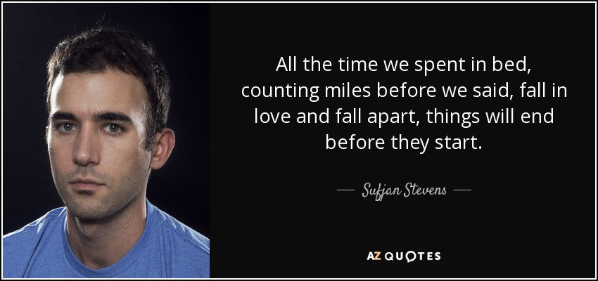 All the time we spent in bed, counting miles before we said, fall in love and fall apart, things will end before they start. - Sufjan Stevens