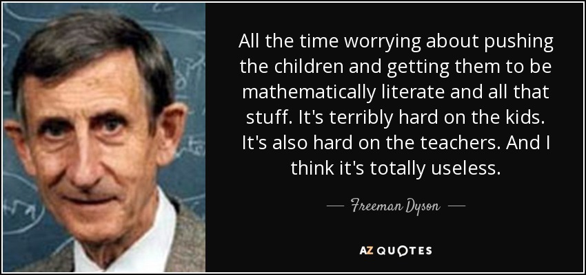 All the time worrying about pushing the children and getting them to be mathematically literate and all that stuff. It's terribly hard on the kids. It's also hard on the teachers. And I think it's totally useless. - Freeman Dyson