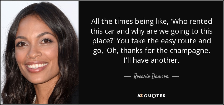 All the times being like, 'Who rented this car and why are we going to this place?' You take the easy route and go, 'Oh, thanks for the champagne. I'll have another. - Rosario Dawson