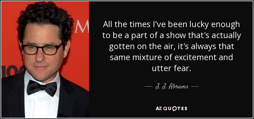 All the times I've been lucky enough to be a part of a show that's actually gotten on the air, it's always that same mixture of excitement and utter fear. - J. J. Abrams