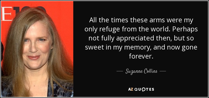 All the times these arms were my only refuge from the world. Perhaps not fully appreciated then, but so sweet in my memory, and now gone forever. - Suzanne Collins