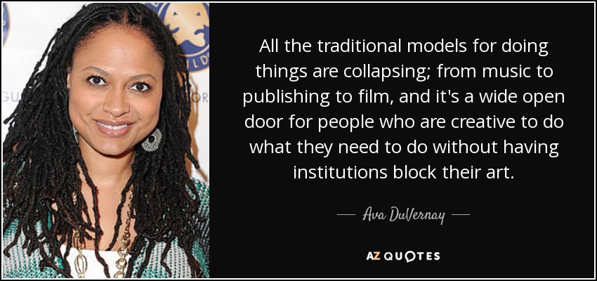 All the traditional models for doing things are collapsing; from music to publishing to film, and it's a wide open door for people who are creative to do what they need to do without having institutions block their art. - Ava DuVernay