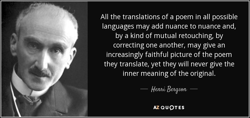 All the translations of a poem in all possible languages may add nuance to nuance and, by a kind of mutual retouching, by correcting one another, may give an increasingly faithful picture of the poem they translate, yet they will never give the inner meaning of the original. - Henri Bergson